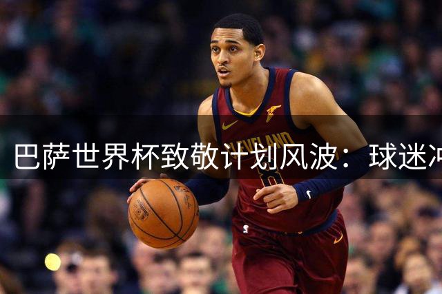 巴萨世界杯致敬计划风波：球迷冲突并非取消主因